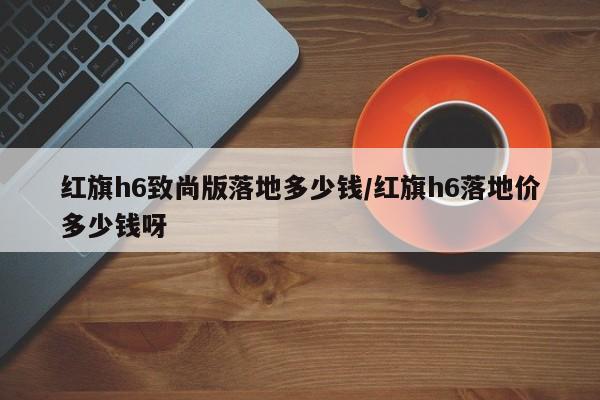 红旗h6致尚版落地多少钱/红旗h6落地价多少钱呀