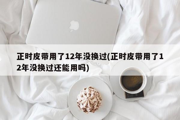 正时皮带用了12年没换过(正时皮带用了12年没换过还能用吗)