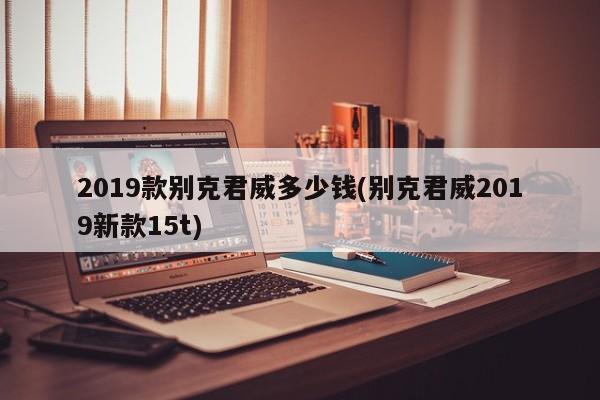 2019款别克君威多少钱(别克君威2019新款15t)
