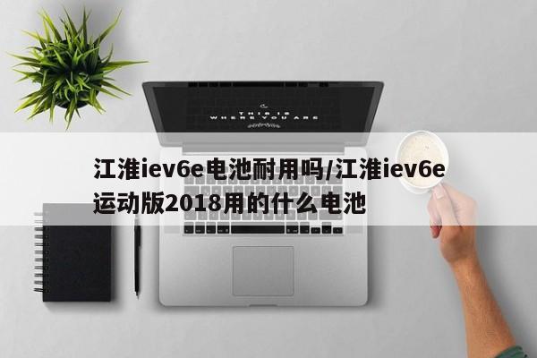 江淮iev6e电池耐用吗/江淮iev6e运动版2018用的什么电池