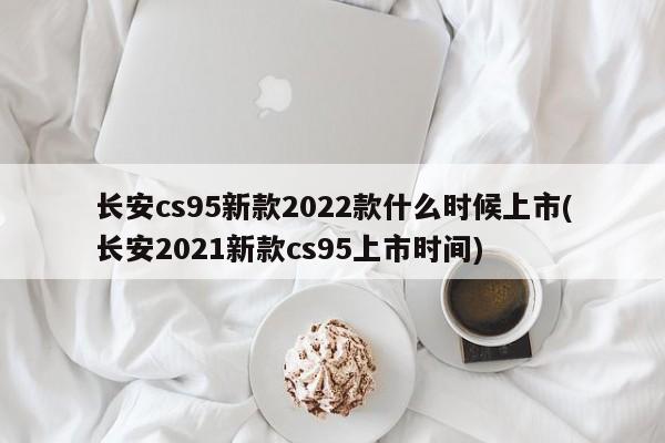 长安cs95新款2022款什么时候上市(长安2021新款cs95上市时间)